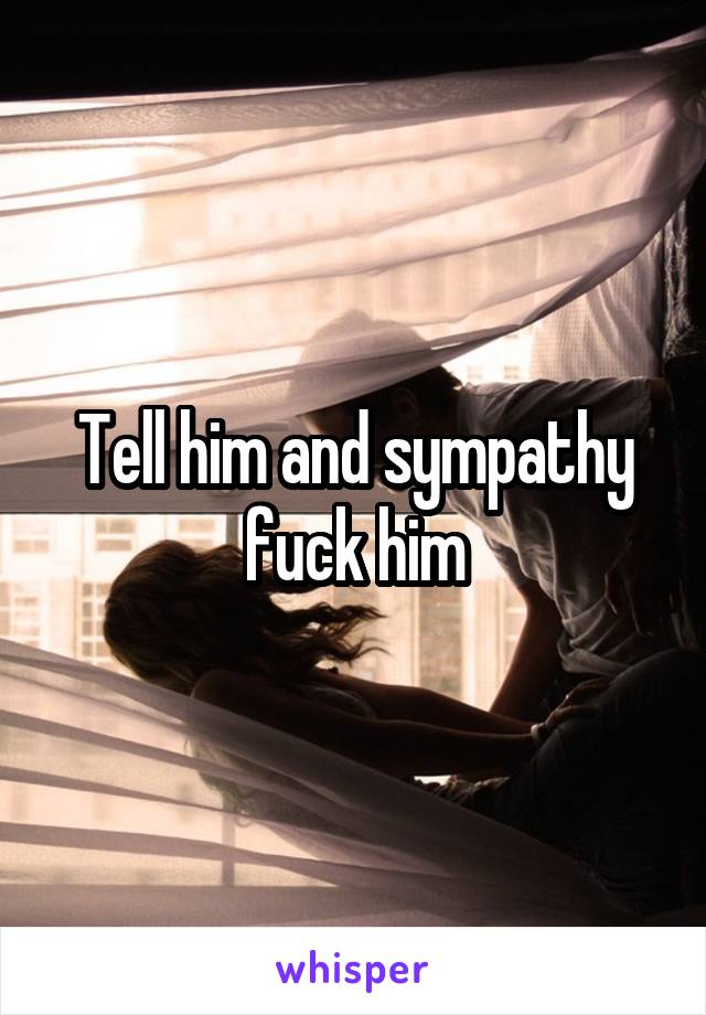 Tell him and sympathy fuck him