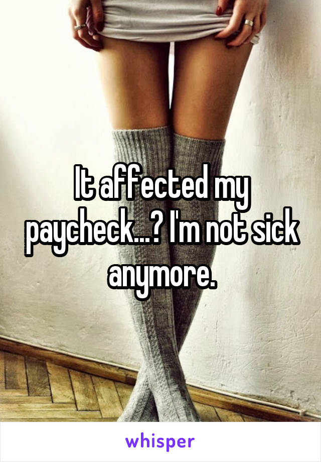 It affected my paycheck...? I'm not sick anymore.
