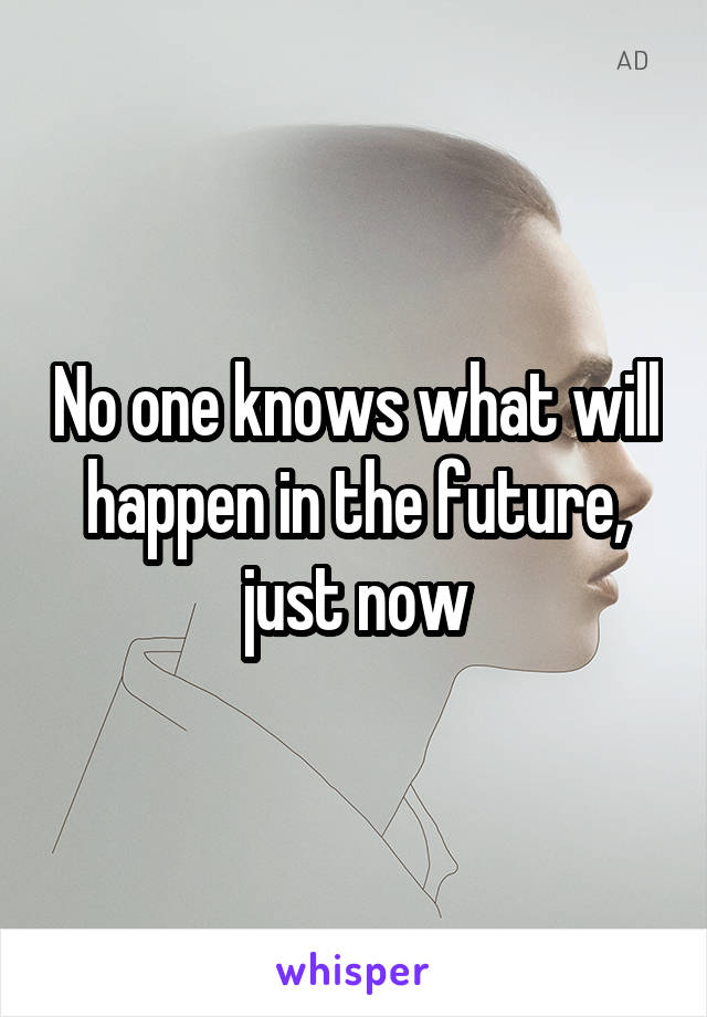 No one knows what will happen in the future, just now