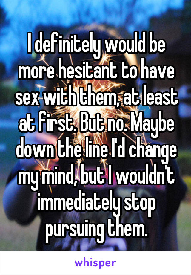 I definitely would be more hesitant to have sex with them, at least at first. But no. Maybe down the line I'd change my mind, but I wouldn't immediately stop pursuing them.