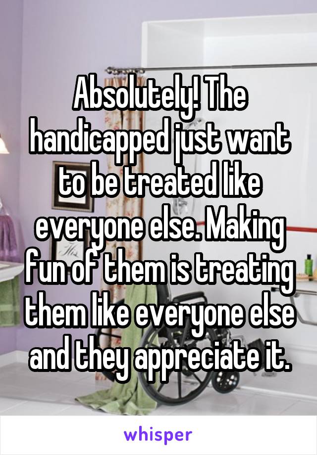 Absolutely! The handicapped just want to be treated like everyone else. Making fun of them is treating them like everyone else and they appreciate it.