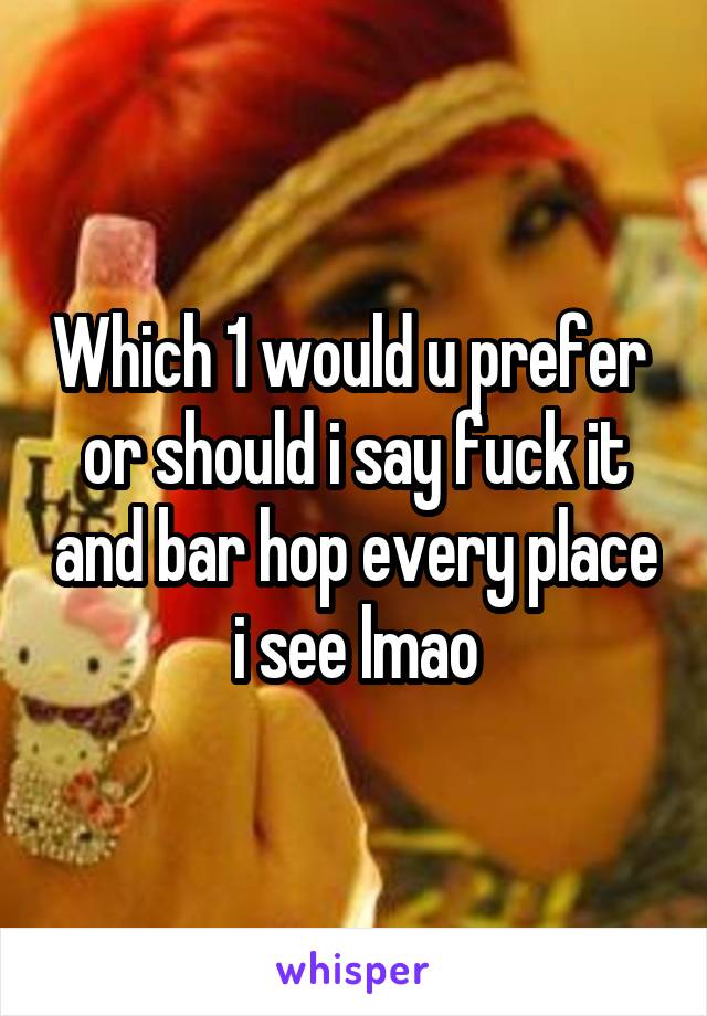 Which 1 would u prefer  or should i say fuck it and bar hop every place i see lmao