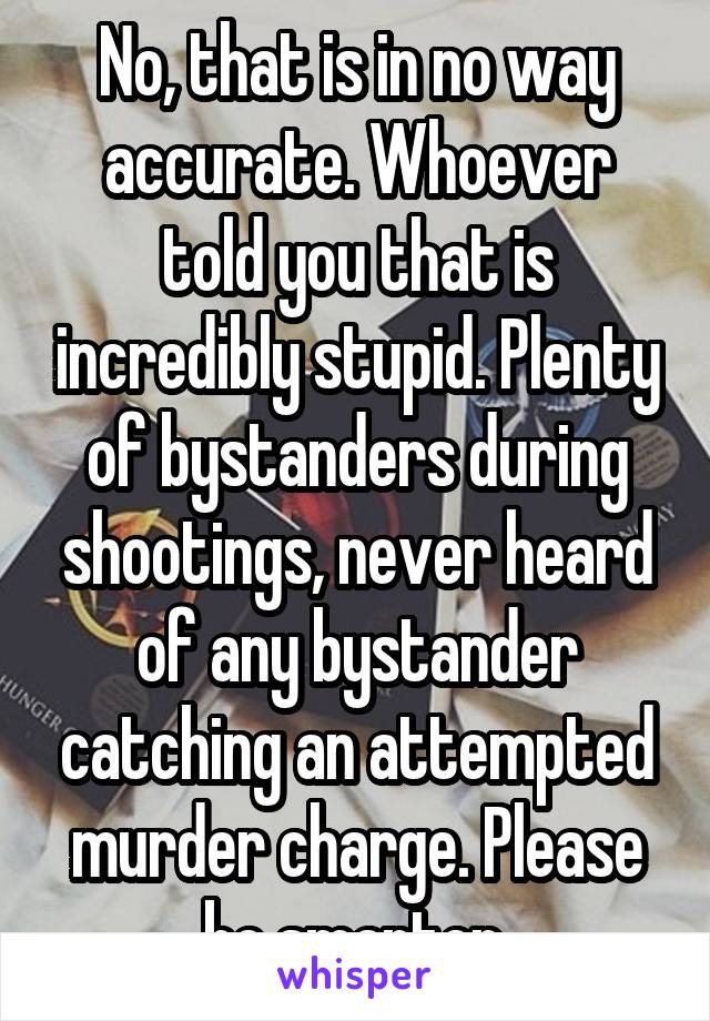 No, that is in no way accurate. Whoever told you that is incredibly stupid. Plenty of bystanders during shootings, never heard of any bystander catching an attempted murder charge. Please be smarter.