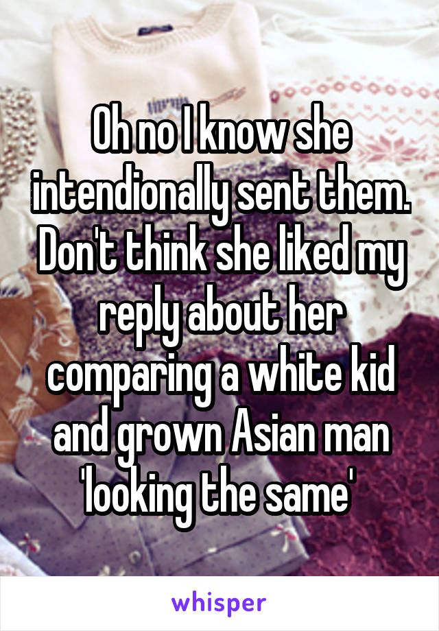 Oh no I know she intendionally sent them. Don't think she liked my reply about her comparing a white kid and grown Asian man 'looking the same' 