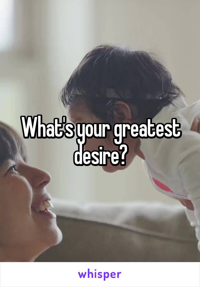 What's your greatest desire?