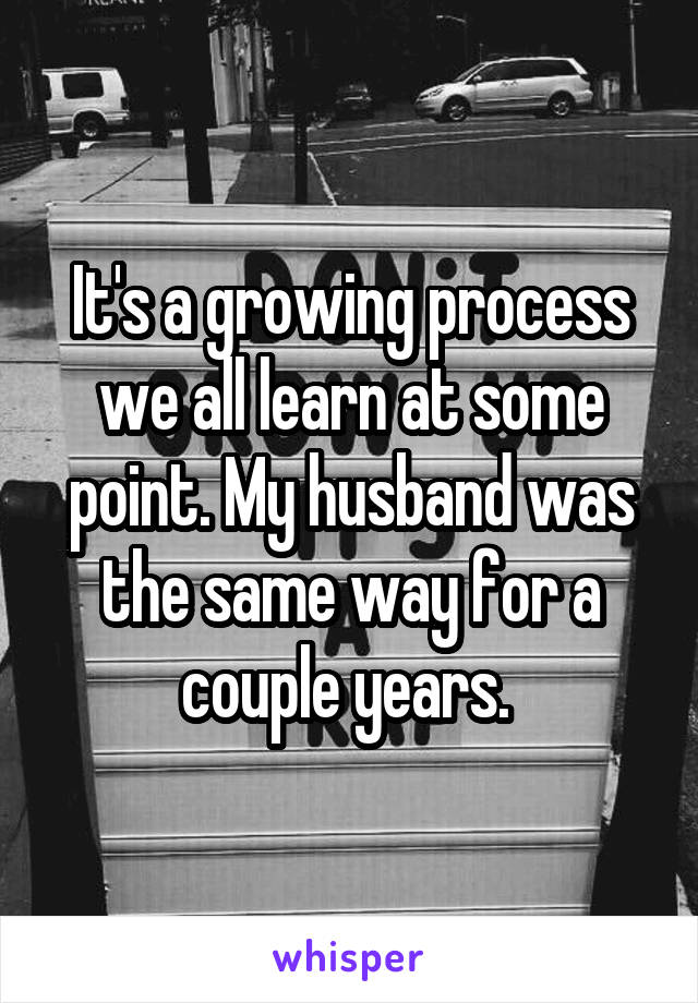 It's a growing process we all learn at some point. My husband was the same way for a couple years. 