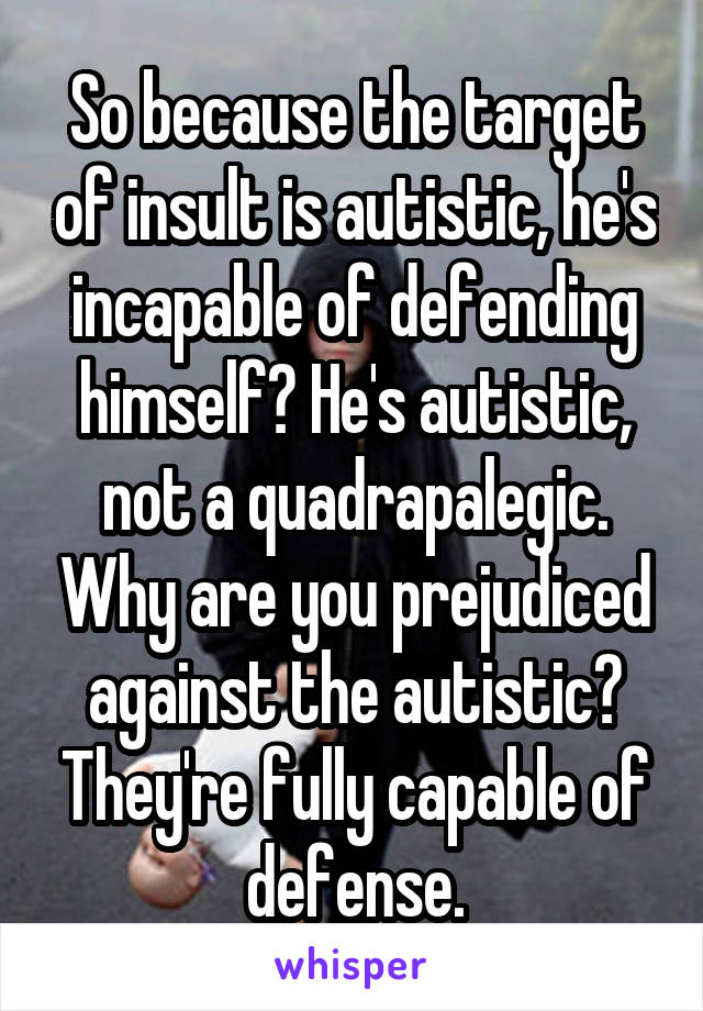 So because the target of insult is autistic, he's incapable of defending himself? He's autistic, not a quadrapalegic. Why are you prejudiced against the autistic? They're fully capable of defense.