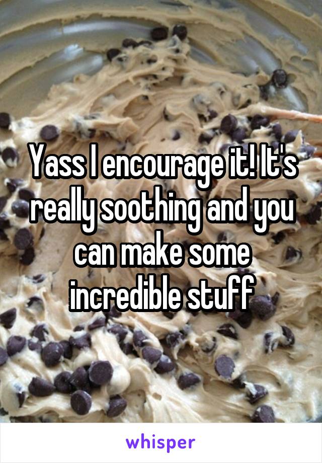 Yass I encourage it! It's really soothing and you can make some incredible stuff