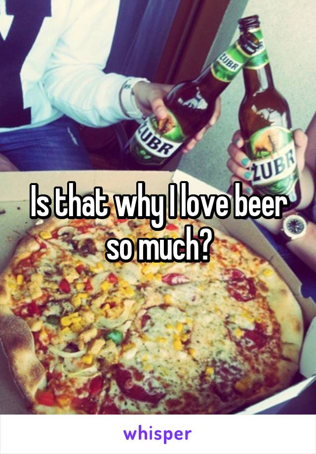 Is that why I love beer so much?