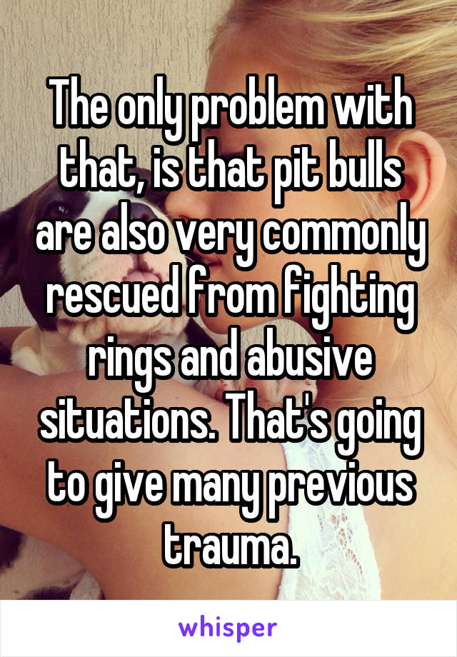 The only problem with that, is that pit bulls are also very commonly rescued from fighting rings and abusive situations. That's going to give many previous trauma.