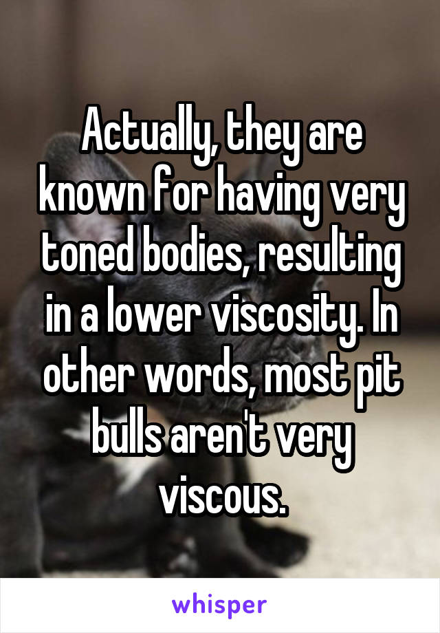 Actually, they are known for having very toned bodies, resulting in a lower viscosity. In other words, most pit bulls aren't very viscous.