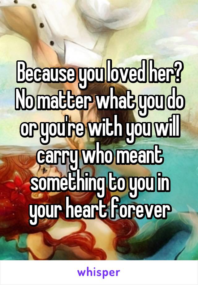 Because you loved her? No matter what you do or you're with you will carry who meant something to you in your heart forever