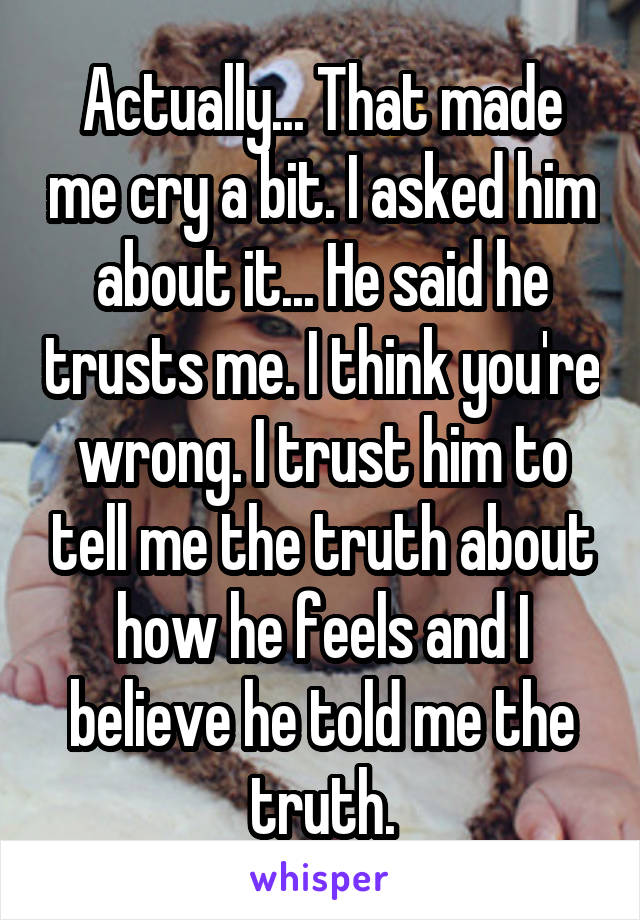 Actually... That made me cry a bit. I asked him about it... He said he trusts me. I think you're wrong. I trust him to tell me the truth about how he feels and I believe he told me the truth.