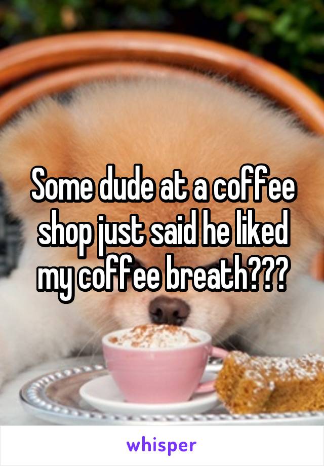 Some dude at a coffee shop just said he liked my coffee breath???