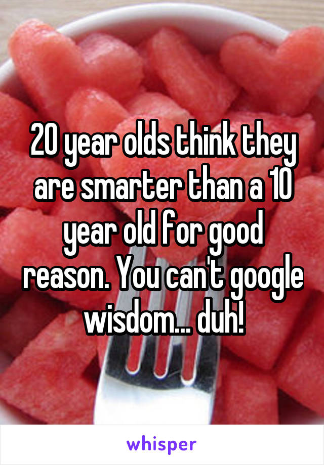 20 year olds think they are smarter than a 10 year old for good reason. You can't google wisdom... duh!
