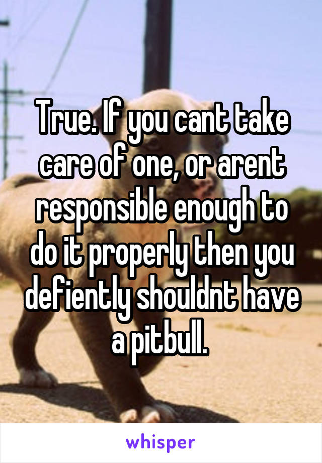 True. If you cant take care of one, or arent responsible enough to do it properly then you defiently shouldnt have a pitbull. 