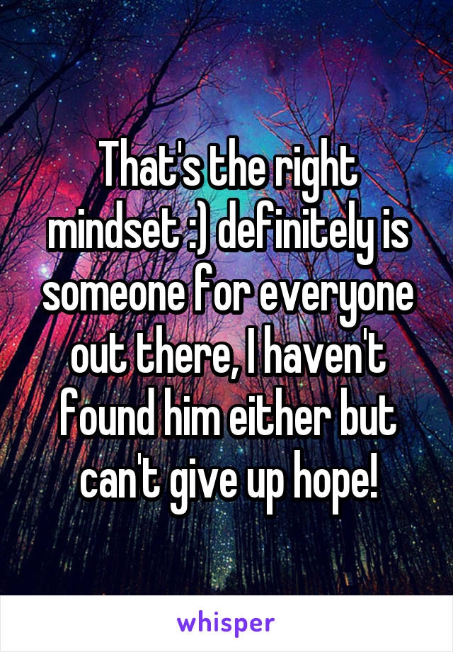  That's the right mindset :) definitely is someone for everyone out there, I haven't found him either but can't give up hope!