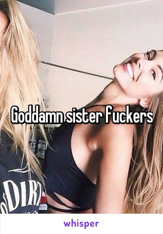 Goddamn sister fuckers