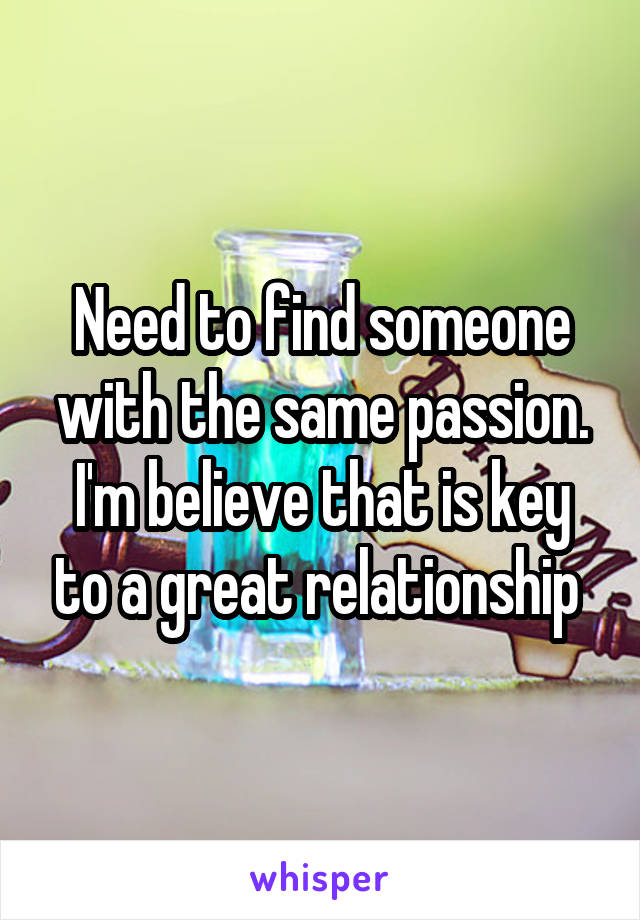 Need to find someone with the same passion. I'm believe that is key to a great relationship 