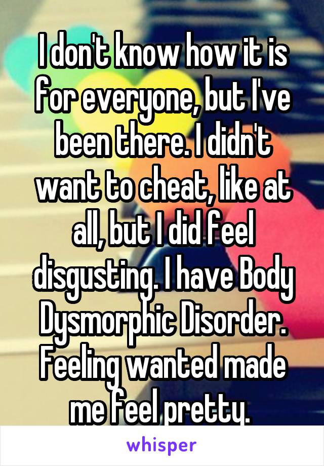 I don't know how it is for everyone, but I've been there. I didn't want to cheat, like at all, but I did feel disgusting. I have Body Dysmorphic Disorder. Feeling wanted made me feel pretty. 