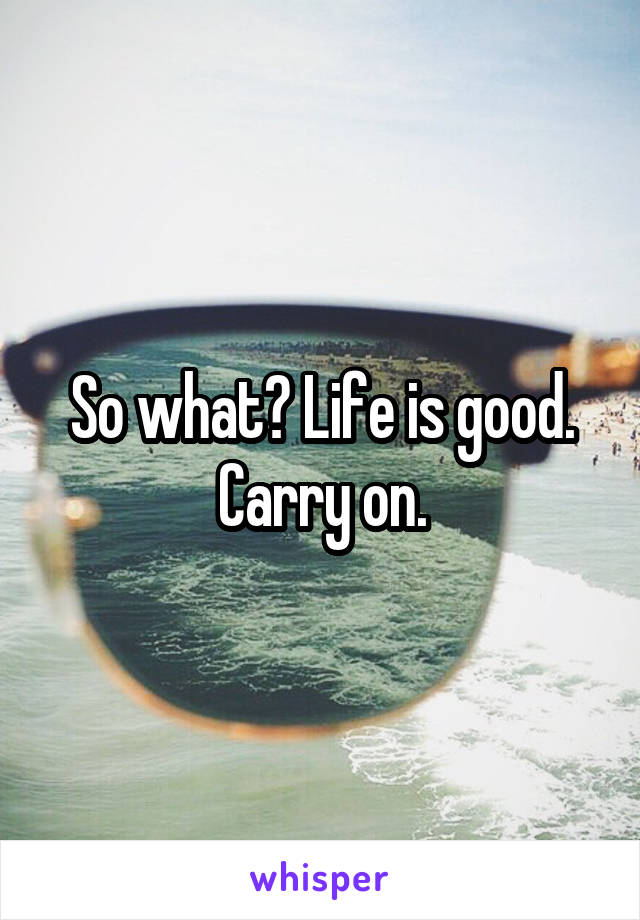 So what? Life is good. Carry on.