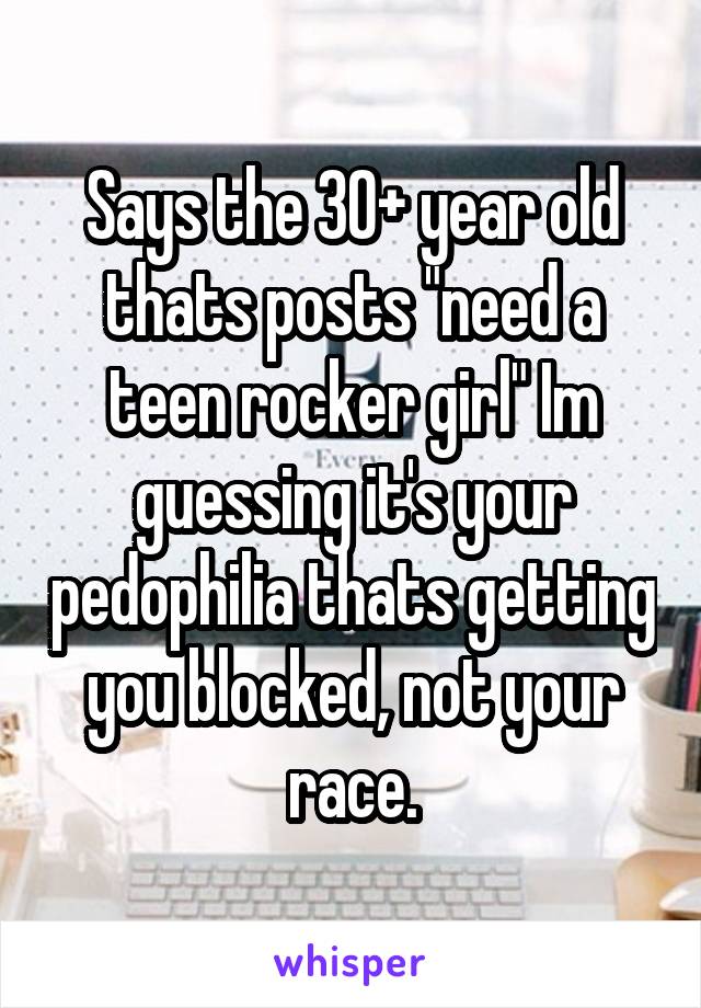 Says the 30+ year old thats posts "need a teen rocker girl" Im guessing it's your pedophilia thats getting you blocked, not your race.