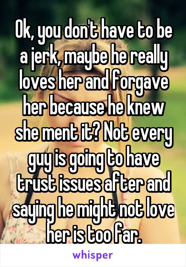 Ok, you don't have to be a jerk, maybe he really loves her and forgave her because he knew she ment it? Not every guy is going to have trust issues after and saying he might not love her is too far.