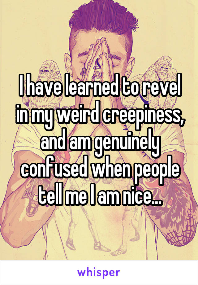 I have learned to revel in my weird creepiness, and am genuinely confused when people tell me I am nice...
