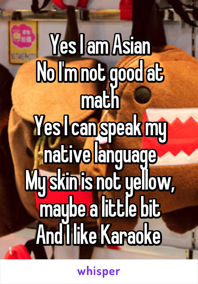 Yes I am Asian
No I'm not good at math
Yes I can speak my native language
My skin is not yellow, maybe a little bit
And I like Karaoke 