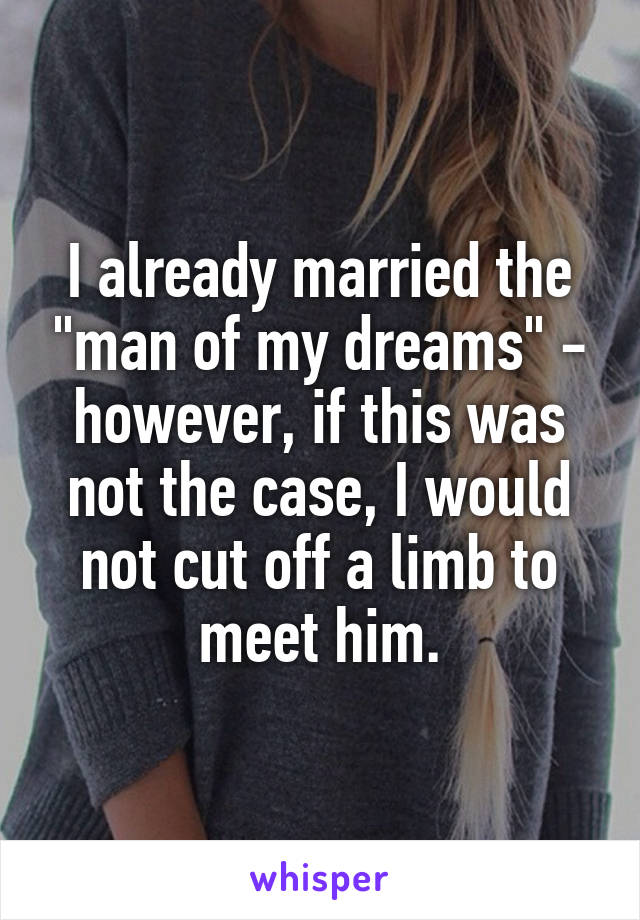 I already married the "man of my dreams" - however, if this was not the case, I would not cut off a limb to meet him.