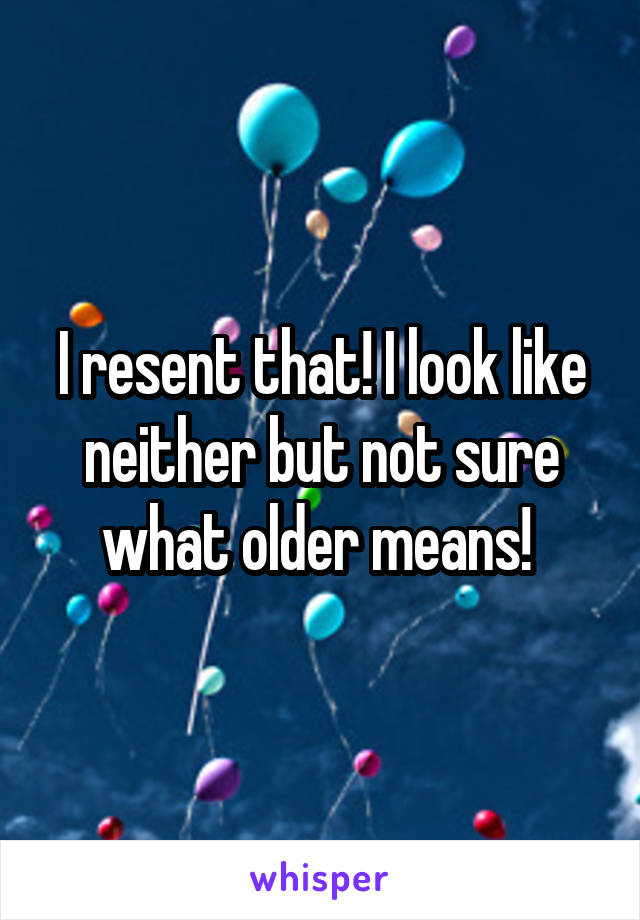 I resent that! I look like neither but not sure what older means! 
