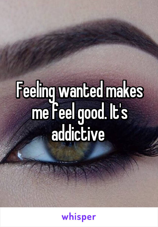 Feeling wanted makes me feel good. It's addictive 