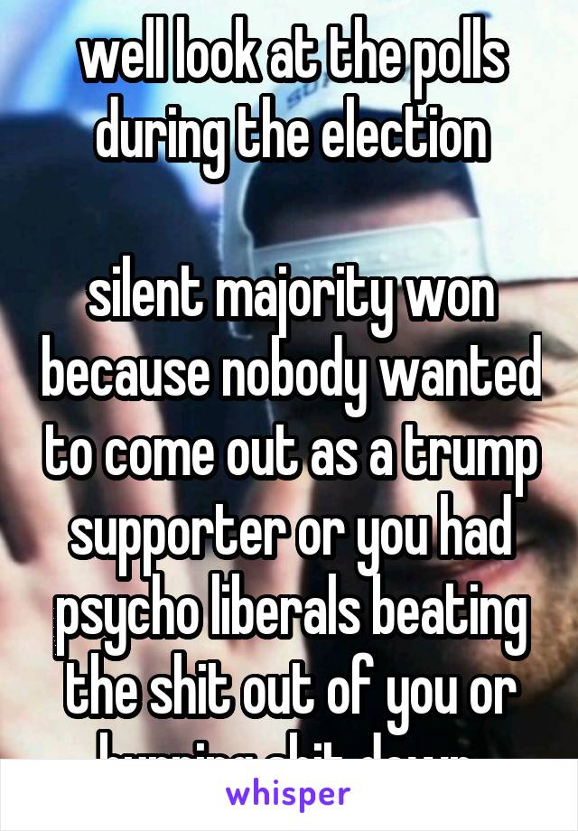 well look at the polls during the election

silent majority won because nobody wanted to come out as a trump supporter or you had psycho liberals beating the shit out of you or burning shit down 