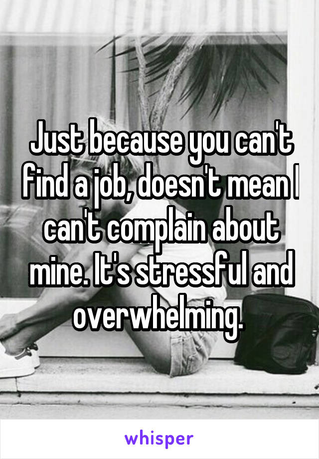 Just because you can't find a job, doesn't mean I can't complain about mine. It's stressful and overwhelming. 