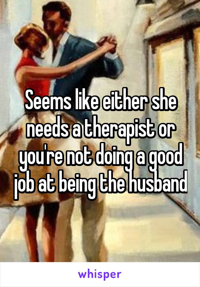 Seems like either she needs a therapist or you're not doing a good job at being the husband