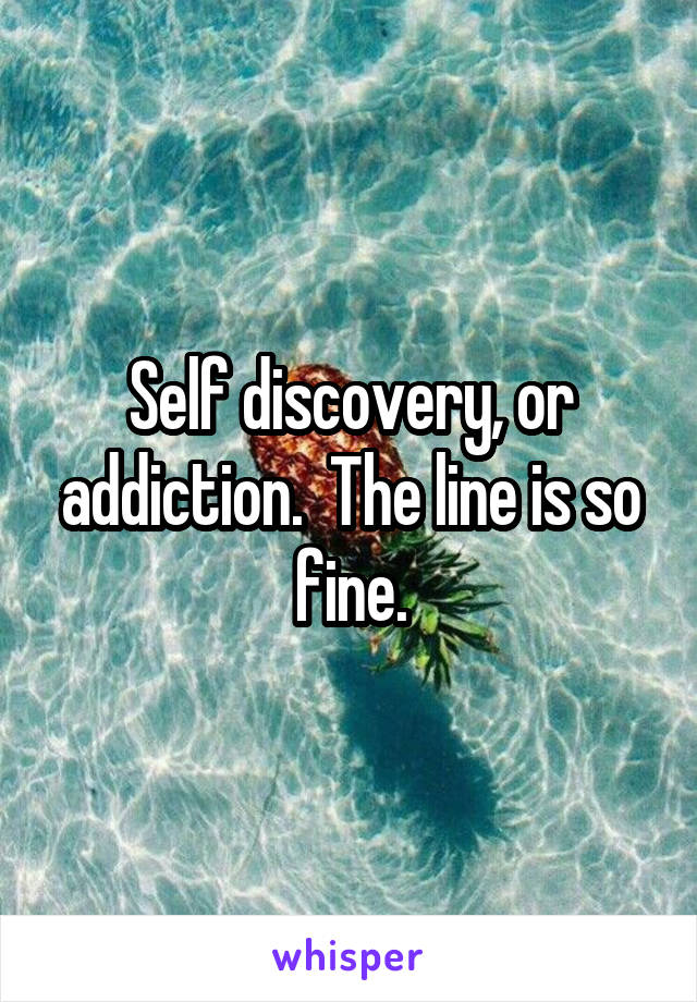 Self discovery, or addiction.  The line is so fine.