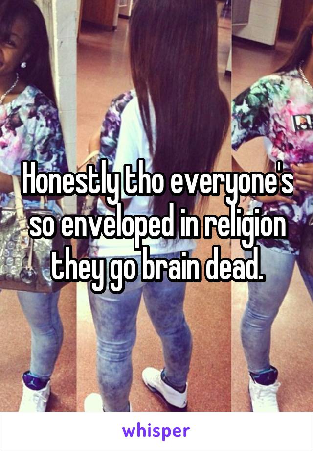 Honestly tho everyone's so enveloped in religion they go brain dead.