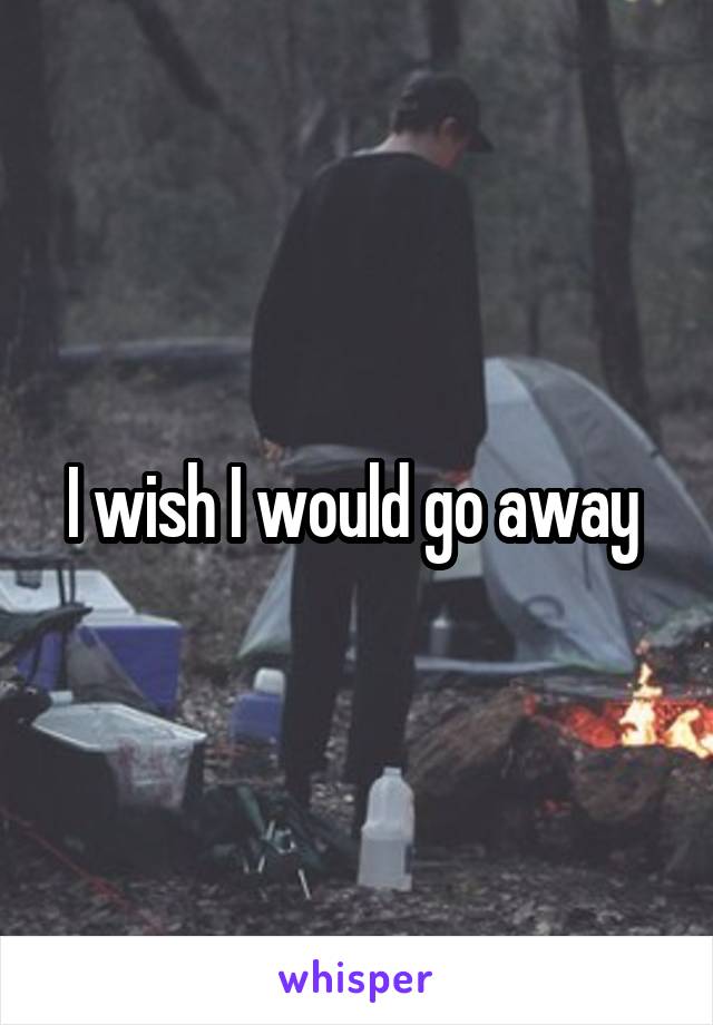 I wish I would go away 