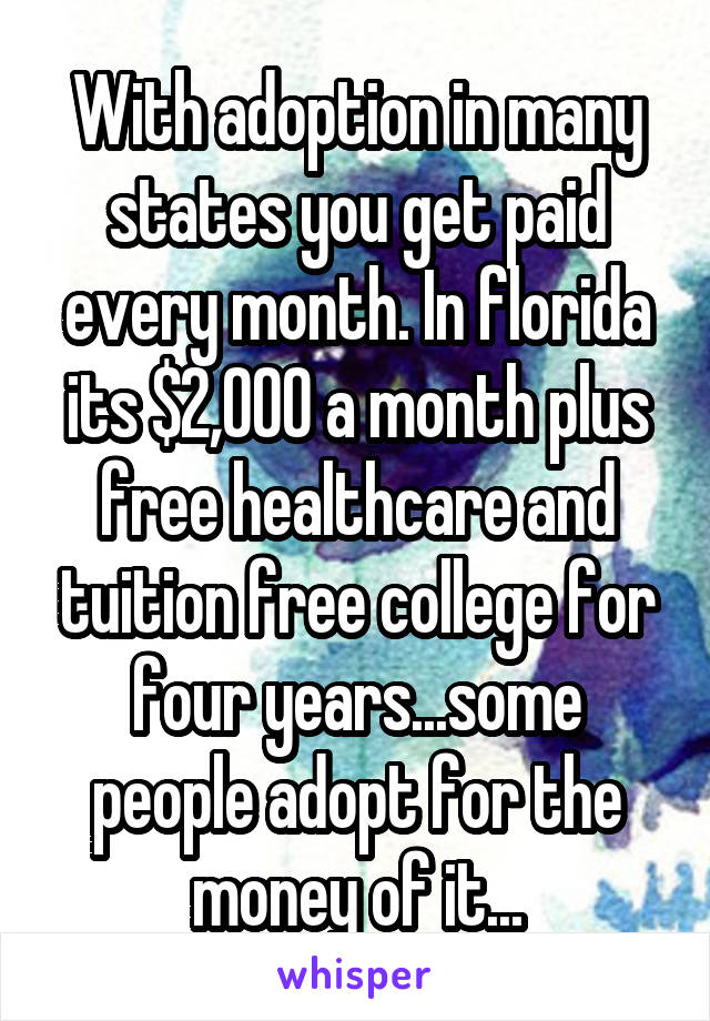 With adoption in many states you get paid every month. In florida its $2,000 a month plus free healthcare and tuition free college for four years...some people adopt for the money of it...