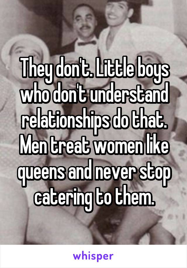 They don't. Little boys who don't understand relationships do that. Men treat women like queens and never stop catering to them.
