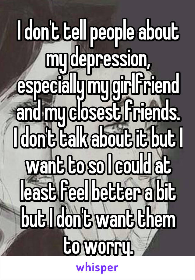 I don't tell people about my depression, especially my girlfriend and my closest friends. I don't talk about it but I want to so I could at least feel better a bit but I don't want them to worry.