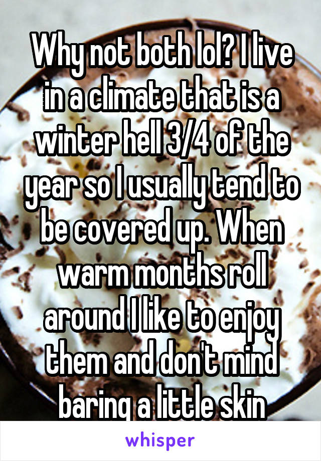 Why not both lol? I live in a climate that is a winter hell 3/4 of the year so I usually tend to be covered up. When warm months roll around I like to enjoy them and don't mind baring a little skin
