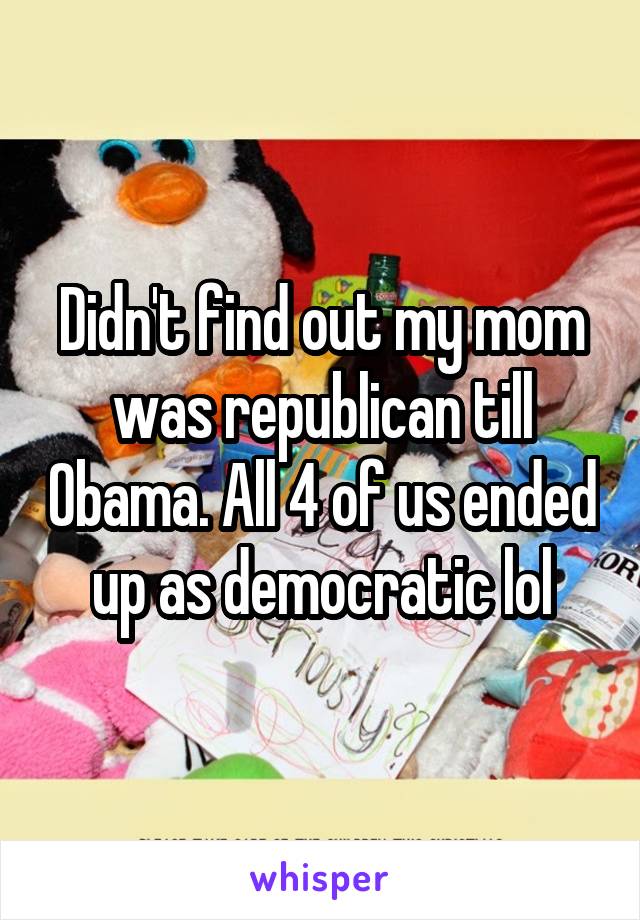 Didn't find out my mom was republican till Obama. All 4 of us ended up as democratic lol