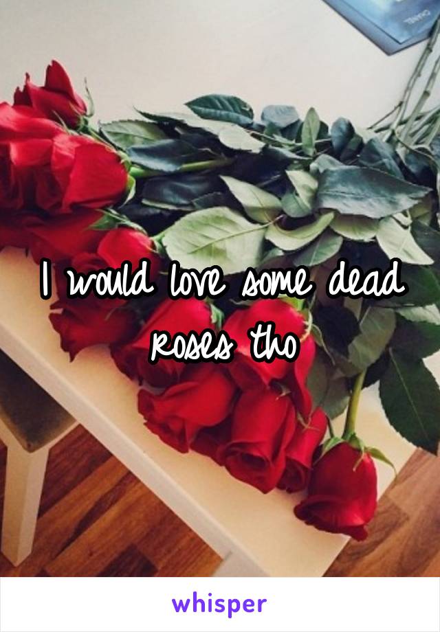 I would love some dead roses tho