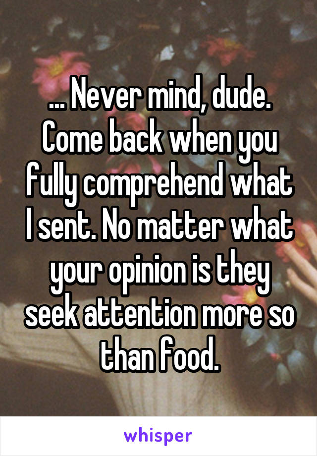 ... Never mind, dude. Come back when you fully comprehend what I sent. No matter what your opinion is they seek attention more so than food.