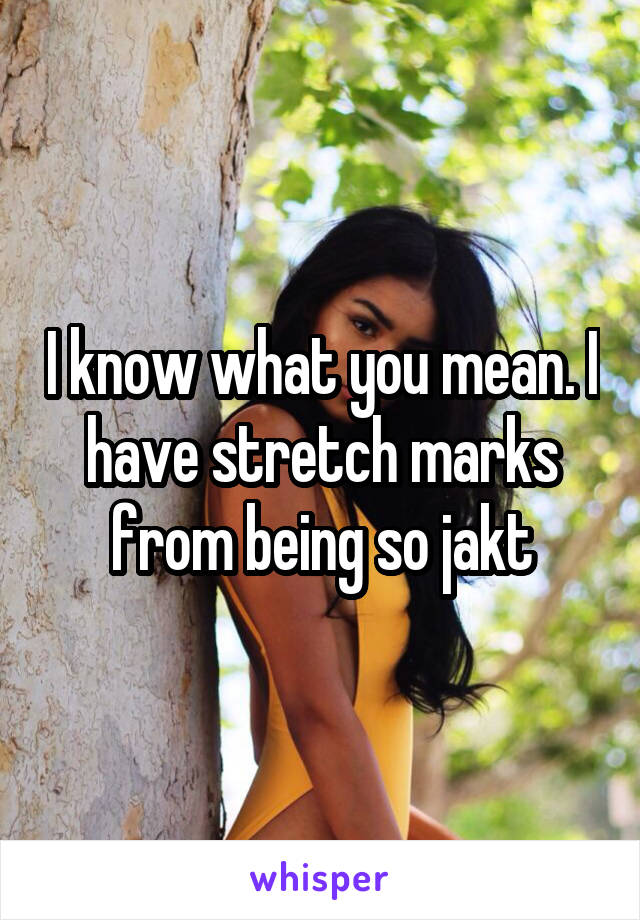 I know what you mean. I have stretch marks from being so jakt