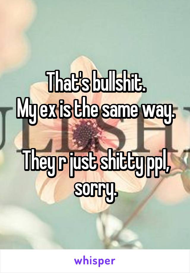 That's bullshit.
My ex is the same way. 
They r just shitty ppl, sorry.