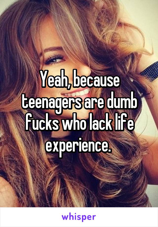 Yeah, because teenagers are dumb fucks who lack life experience. 