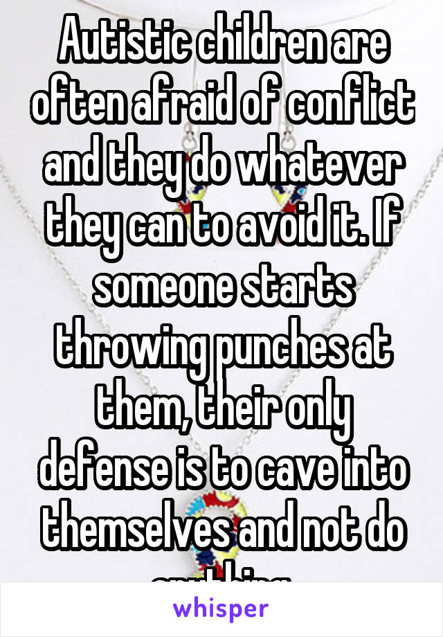 Autistic children are often afraid of conflict and they do whatever they can to avoid it. If someone starts throwing punches at them, their only defense is to cave into themselves and not do anything.