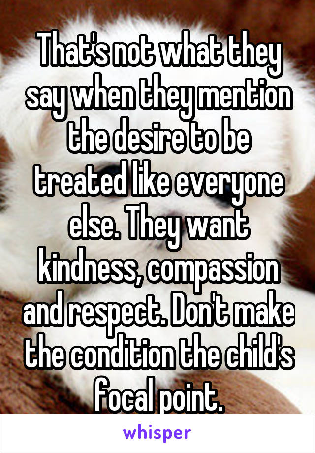 That's not what they say when they mention the desire to be treated like everyone else. They want kindness, compassion and respect. Don't make the condition the child's focal point.